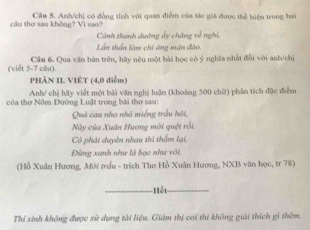 Anh/chị có đồng tình với quan điểm của tác giả được thể hiện trong hai 
câu thơ sau không? Vì sao? 
Cảnh thanh dường ấy chăng về nghi, 
Lần thần làm chi áng mận đào, 
Câu 6. Qua văn bản trên, hãy nêu một bài học có ý nghĩa nhất đối với anh/chị 
(viết 5-7 câu). 
PHÀN II. VIÉT (4,0 điểm) 
Anh/ chị hãy viết một bài văn nghị luận (khoảng 500 chữ) phân tích đặc điểm 
của thơ Nôm Đường Luật trong bài thơ sau: 
Quả cau nho nhỏ miếng trầu hôi, 
Này của Xuân Hương mới quệt rồi. 
Có phải duyên nhau thì thắm lại, 
Đừng xanh như là bạc như vôi. 
(Hồ Xuân Hương, Mời trầu - trích Thơ Hồ Xuân Hương, NXB văn học, tr 78) 
_Hết_ 
Thí sinh không được sử dụng tài liệu. Giám thị coi thi không giải thích gì thêm.