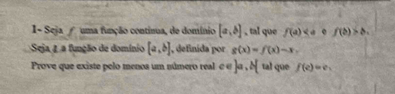 1- Seja uma função continua, de domínio [a,b] , tal que f(a) f(b)>b. 
Seja 4 a função de domínio [a,b] , definida por g(x)=f(x)-x. 
Prove que existe pelo menos um número real ce]a,b[ tal que f(e)=e.