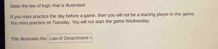 State the law of logic that is illustrated. 
If you miss practice the day before a game, then you will not be a starting player in the game. 
You miss practice on Tuesday. You will not start the game Wednesday. 
This illustrates the Law of Detachment≌.