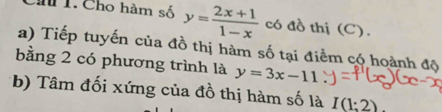 Chu 1. Cho hàm số y= (2x+1)/1-x  có đồ thị (C). 
a) Tiếp tuyến của đồ thị hàm số tại điểm có hoành độ 
bằng 2 có phương trình là y=3x-11
b) Tâm đối xứng của đồ thị hàm số là I(1;2)