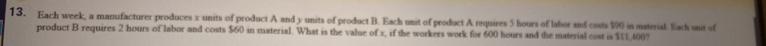 Each week, a manufacturer produces x units of product A and y units of product B. Each unit of product A requires 5 hours of labor and costs $90 in material. Earh unit of 
product B requires 2 hours of labor and costs $60 in material. What is the value of x, if the workers work for 600 hours and the material cost is $11,400?