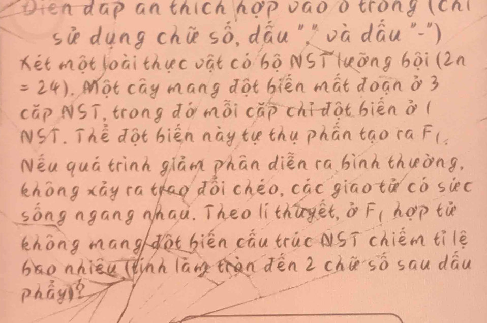 otendap anthich hop vao o trong (cnl 
sie dung chiè sò, dāu""và dāu"¨) 
Ket mot loài thucoat cò bò NST lōng bài (2n
=24).Mot cay mang dot biēn màt doān o 3
cǎp NST, trong dó mài cǎp chidotbièn o( 
NST. The dot bièn này tue thu phān tao ra F( 
Néa quá trinh glām phān dièn ra binh thueòng, 
zhòng xāy ratao doicheo, cāc giao tá cò siec 
sòng ngang whau. Theo lithāget, F( hop tie 
khong manghotbiēn cāu truc ASī chiém tile 
bonhiāu (inh lāng hàn dèn 2 chúso sau dāu 
phay