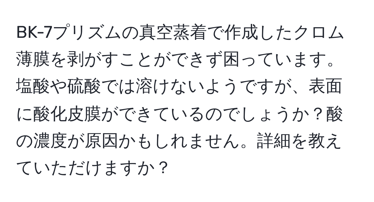 BK-7プリズムの真空蒸着で作成したクロム薄膜を剥がすことができず困っています。塩酸や硫酸では溶けないようですが、表面に酸化皮膜ができているのでしょうか？酸の濃度が原因かもしれません。詳細を教えていただけますか？
