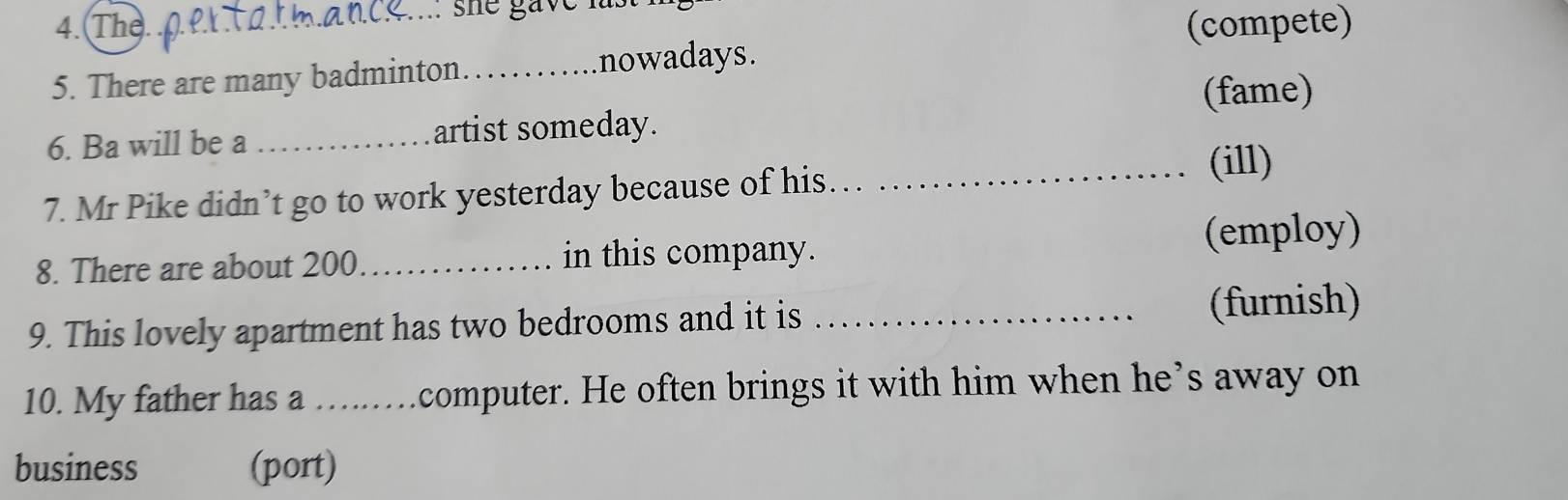 she gave 
4. The._ (compete) 
5. There are many badminton_ nowadays. 
(fame) 
6. Ba will be a _artist someday. 
_(ill) 
7. Mr Pike didn’t go to work yesterday because of his 
(employ) 
8. There are about 200 _in this company. 
9. This lovely apartment has two bedrooms and it is _(furnish) 
10. My father has a …..computer. He often brings it with him when he’s away on 
business (port)