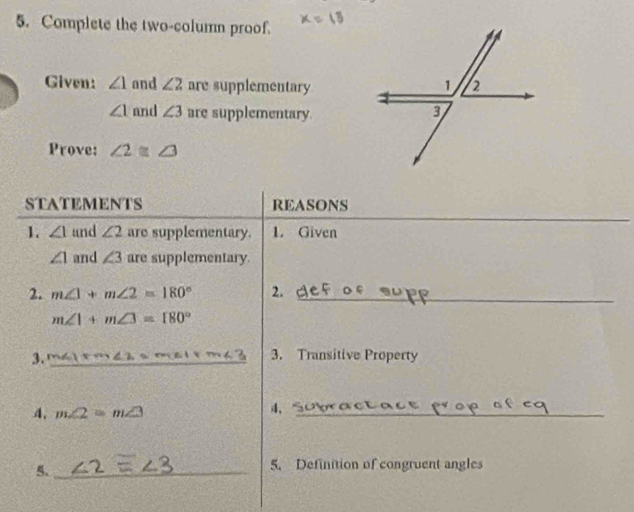 Complete the two-column proof. 
Given: ∠ 1 and ∠ 2 are supplementary
∠ 1 and ∠ 3 are supplementary. 
Prove: ∠ 2≌ ∠ 3
STATEMENTS REASONS 
_ 
1. ∠ 1 and ∠ 2 are supplementary. L Given
∠ 1 and ∠ 3 are supplementary. 
2. m∠ 1+m∠ 2=180° 2._
m∠ 1+m∠ 3=180°
3. _3. Transitive Property 
4. m∠ 2=m∠ 3
4、_ 
5._ 
5. Definition of congruent angles