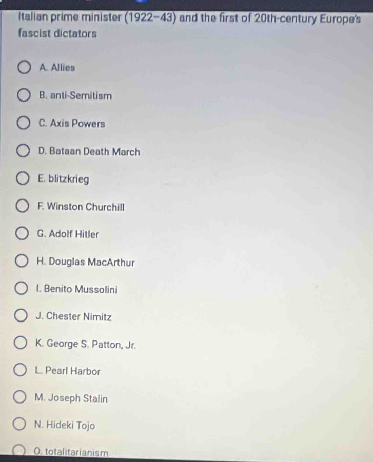 Italian prime minister (1922-43) and the first of 20th -century Europe's
fascist dictators
A. Allies
B. anti-Semitism
C. Axis Powers
D. Bataan Death March
E. blitzkrieg
F. Winston Churchill
G. Adolf Hitler
H. Douglas MacArthur
I. Benito Mussolini
J. Chester Nimitz
K. George S. Patton, Jr.
L Pearl Harbor
M. Joseph Stalin
N. Hideki Tojo
O totalitarianism