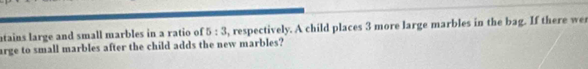 ntains large and small marbles in a ratio of 5:3 , respectively. A child places 3 more large marbles in the bag. If there we 
arge to small marbles after the child adds the new marbles?