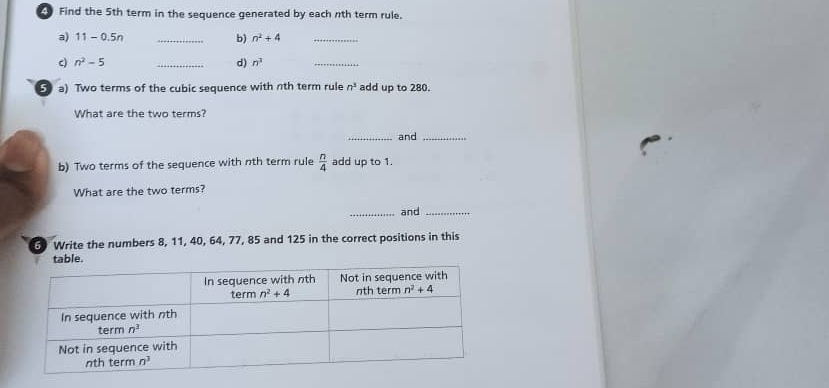 Find the 5th term in the sequence generated by each nth term rule.
a) 11-0.5n _b) n^2+4 _
c) n^2-5 _d) n^2
_
5 a) Two terms of the cubic sequence with nth term rule n^3 add up to 280.
What are the two terms?
_and_
b) Two terms of the sequence with nth term rule  n/4  add up to 1.
What are the two terms?
_and_
Write the numbers 8, 11, 40, 64, 77, 85 and 125 in the correct positions in this
.