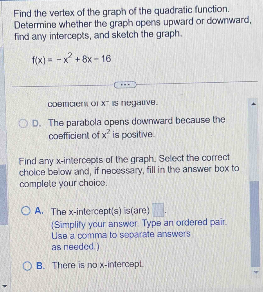 Find the vertex of the graph of the quadratic function.
Determine whether the graph opens upward or downward,
find any intercepts, and sketch the graph.
f(x)=-x^2+8x-16
coemcient of x - is negative.
D. The parabola opens downward because the
coefficient of x^2 is positive.
Find any x-intercepts of the graph. Select the correct
choice below and, if necessary, fill in the answer box to
complete your choice.
A. The x-intercept(s) is(are) □ . 
(Simplify your answer. Type an ordered pair.
Use a comma to separate answers
as needed.)
B. There is no x-intercept.