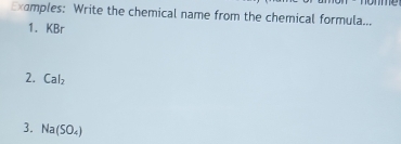 Examples: Write the chemical name from the chemical formula... 
1. KBr
2. Cal_2
3. Na(SO_4)