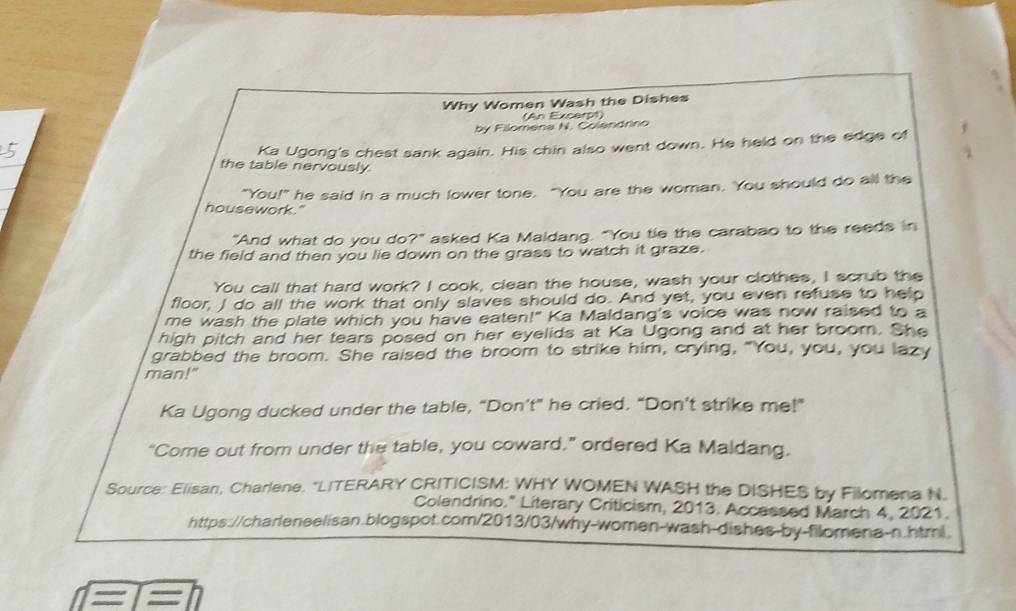 Why Women Wash the Dishes 
(An Excerpt) 
by Filomena N. Colandrino 
Ka Ugong's chest sank again. His chin also went down. He held on the edge of f 
the table nervously 
"You!" he said in a much lower tone. "You are the woman. You should do all the 
housework." 
"And what do you do?" asked Ka Maldang. "You tie the carabao to the reeds in 
the field and then you lie down on the grass to watch it graze. 
You call that hard work? I cook, clean the house, wash your clothes, I scrub the 
floor, I do all the work that only slaves should do. And yet, you even refuse to help 
me wash the plate which you have eaten!" Ka Maldang's voice was now raised to a 
high pitch and her tears posed on her eyelids at Ka Ugong and at her broom. She 
grabbed the broom. She raised the broom to strike him, crying, "You, you, you lazy 
man!" 
Ka Ugong ducked under the table, “Don’t” he cried. “Don't strike me!” 
"Come out from under the table, you coward,” ordered Ka Maldang. 
Source: Elisan, Charlene. "LITERARY CRITICISM: WHY WOMEN WASH the DISHES by Filomena N. 
Colendrino." Literary Criticism, 2013. Accessed March 4, 2021. 
https://charleneelisan.blogspot.com/2013/03/why-women-wash-dishes-by-filomena-n.html. 
s