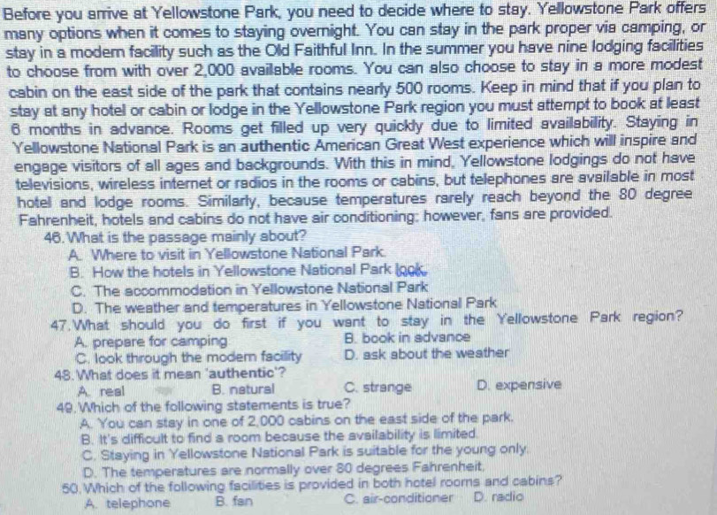 Before you arrive at Yellowstone Park, you need to decide where to stay. Yellowstone Park offers
many options when it comes to staying overnight. You can stay in the park proper via camping, or
stay in a modern facility such as the Old Faithful Inn. In the summer you have nine lodging facilities
to choose from with over 2,000 available rooms. You can also choose to stay in a more modest
cabin on the east side of the park that contains nearly 500 rooms. Keep in mind that if you plan to
stay at any hotel or cabin or lodge in the Yellowstone Park region you must attempt to book at least
6 months in advance. Rooms get filled up very quickly due to limited availability. Staying in
Yellowstone National Park is an authentic American Great West experience which will inspire and
engage visitors of all ages and backgrounds. With this in mind, Yellowstone lodgings do not have
televisions, wireless internet or radios in the rooms or cabins, but telephones are available in most
hotel and lodge rooms. Similarly, because temperatures rarely reach beyond the 80 degree
Fahrenheit, hotels and cabins do not have air conditioning; however, fans are provided.
46. What is the passage mainly about?
A. Where to visit in Yellowstone National Park.
B. How the hotels in Yellowstone National Park (ook
C. The accommodation in Yellowstone National Park
D. The weather and temperatures in Yellowstone National Park
47.What should you do first if you want to stay in the Yellowstone Park region?
A. prepare for camping B. book in advance
C. look through the modern facillity D. ask about the weather
48. What does it mean 'authentic'?
A. real B. natural C. strange D. expensive
49 Which of the following statements is true?
A. You can stay in one of 2,000 cabins on the east side of the park.
B. It's difficult to find a room because the availability is limited.
C. Staying in Yellowstone National Park is suitable for the young only.
D. The temperatures are normally over 80 degrees Fahrenheit.
50 Which of the following facilities is provided in both hotel rooms and cabins?
A. telephone B. fan C. air-conditioner D. radio