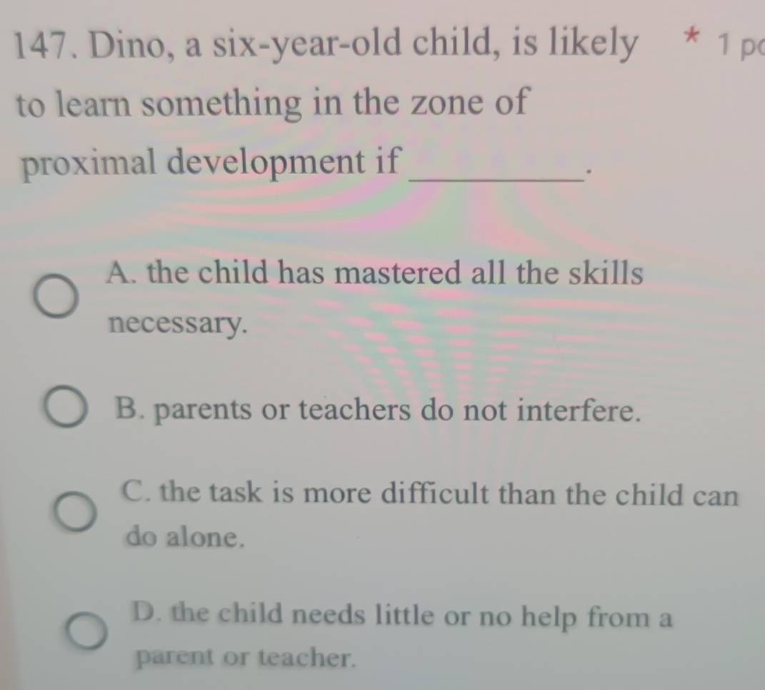 Dino, a six-year-old child, is likely * 1 po
to learn something in the zone of
proximal development if_
.
A. the child has mastered all the skills
necessary.
B. parents or teachers do not interfere.
C. the task is more difficult than the child can
do alone.
D. the child needs little or no help from a
parent or teacher.