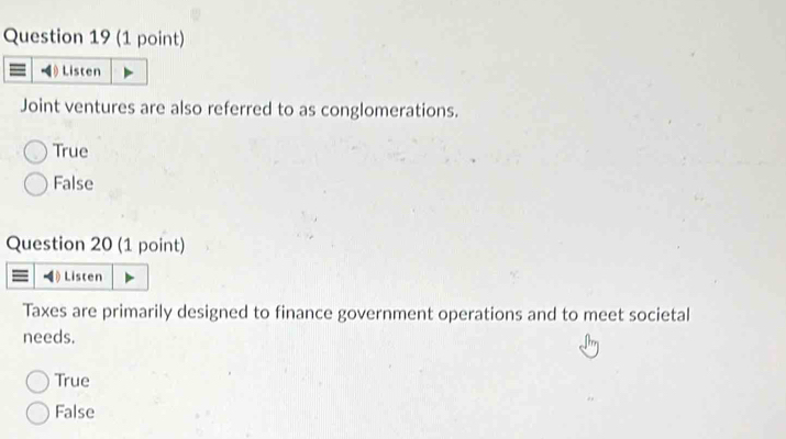 Listen
Joint ventures are also referred to as conglomerations.
True
False
Question 20 (1 point)
Listen
Taxes are primarily designed to finance government operations and to meet societal
needs.
True
False