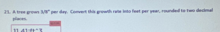 A tree grows 3/8° per day. Convert this growth rate into feet per year, rounded to two decimal 
places. (/ 
11 A1:ft^(wedge)3