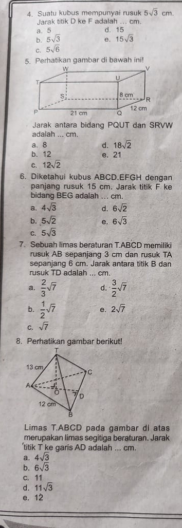 Suatu kubus mempunyai rusuk 5sqrt(3)cm. 
Jarak titik D ke F adalah ... cm.
a. 5 d. 15
b. 5sqrt(3) e.
C. 5sqrt(6) 15sqrt(3)
5. Perhatikan gambar di bawah ini!
Jarak antara bidang PQUT dan SRVW
adalah ... cm.
a. 8 d. 18sqrt(2)
b. 12 e. 21
C. 12sqrt(2)
6. Diketahui kubus ABCD. EFGH dengan
panjang rusuk 15 cm. Jarak titik F ke
bidang BEG adalah ... cm.
a. 4sqrt(3) d. 6sqrt(2)
b. 5sqrt(2) e. 6sqrt(3)
C. 5sqrt(3)
7. Sebuah limas beraturan T. ABCD memiliki
rusuk AB sepanjang 3 cm dan rusuk TA
sepanjang 6 cm. Jarak antara titik B dan
rusuk TD adalah ... cm.
a.  2/3 sqrt(7) d.  3/2 sqrt(7)
b.  1/2 sqrt(7) e. 2sqrt(7)
C. sqrt(7)
8. Perhatikan gambar berikut!
Limas T. ABCD pada gambar di atas
merupakan limas segitiga beraturan. Jarak
‘titik T ke garis AD adalah ... cm.
a. 4sqrt(3)
b. 6sqrt(3)
c. 11
d. 11sqrt(3)
e. 12