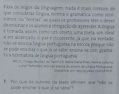 Para os leigos da linguagem, nada é mais comum do 
que considerar língua, norma e gramática como sinô 
nimos, ou "teorias", as quais os professores têm o dever 
de ensinar e os alunos a obrigação de aprender. A língua 
é tomada, assim, como um objeto, uma meta, um ideal 
a ser alcançado, o que é incoerente, já que, na verdade, 
não se ensina língua portuguesa na escola, porque não 
se pode ensinar o que já se sabe; ensina-se, sim, gramá- 
tica normativa de língua portuguesa. 
ME. O, Thíago Benítez de. SANTOS, María Bena Pires. Norma cuita ou 
curta? Reflexões teóricas acerca do ensino de Língua Portuguesa. 
D. spanivel em: http://p.p4ed.com/UFROF 
1 Por que os autores do texto afirmam que "não se 
pode ensinar o que já se sabe"?