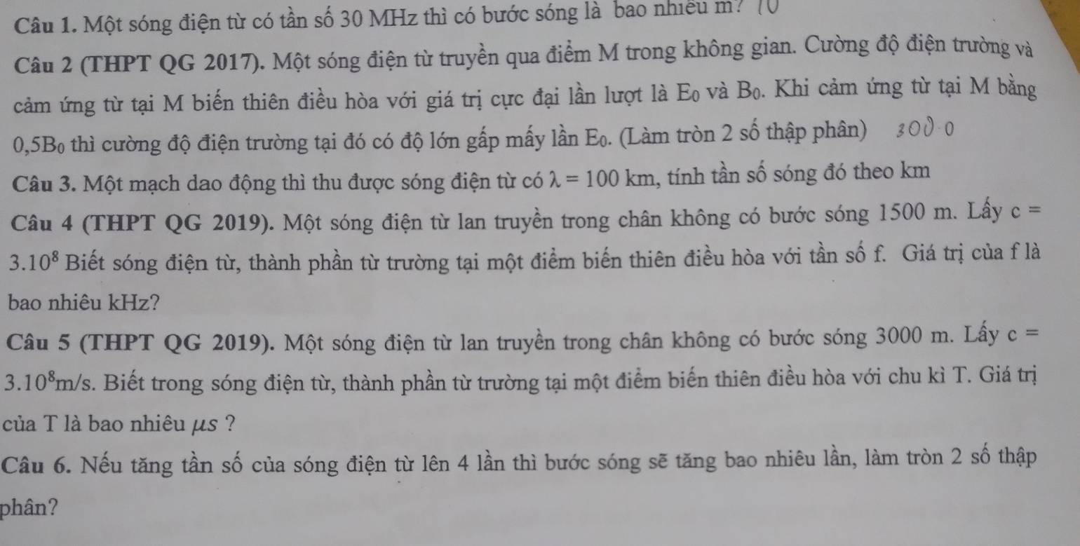 Một sóng điện từ có tần số 30 MHz thì có bước sóng là bao nhiều m? 
Câu 2 (THPT QG 2017). Một sóng điện từ truyền qua điểm M trong không gian. Cường độ điện trường và 
cảm ứng từ tại M biến thiên điều hòa với giá trị cực đại lần lượt là 1^(overleftrightarrow )C và Bo. Khi cảm ứng từ tại M bằng 
0, 5Bo thì cường độ điện trường tại đó có độ lớn gấp mấy lần Eo. (Làm tròn 2 số thập phân) 
Câu 3. Một mạch dao động thì thu được sóng điện từ có lambda =100km , tính tần số sóng đó theo km
Câu 4 (THPT QG 2019). Một sóng điện từ lan truyền trong chân không có bước sóng 1500 m. Lấy c=
3. 10^8 Biết sóng điện từ, thành phần từ trường tại một điểm biến thiên điều hòa với tần số f. Giá trị của f là 
bao nhiêu kHz? 
Câu 5 (THPT QG 2019). Một sóng điện từ lan truyền trong chân không có bước sóng 3000 m. Lấy c=
3.10^8m/s 3. Biết trong sóng điện từ, thành phần từ trường tại một điểm biến thiên điều hòa với chu kì T. Giá trị 
của T là bao nhiêu μs ? 
Câu 6. Nếu tăng tần số của sóng điện từ lên 4 lần thì bước sóng sẽ tăng bao nhiêu lần, làm tròn 2 số thập 
phân?