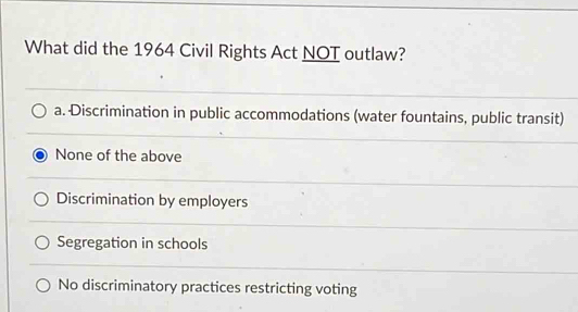 What did the 1964 Civil Rights Act NOT outlaw?
a. Discrimination in public accommodations (water fountains, public transit)
None of the above
Discrimination by employers
Segregation in schools
No discriminatory practices restricting voting