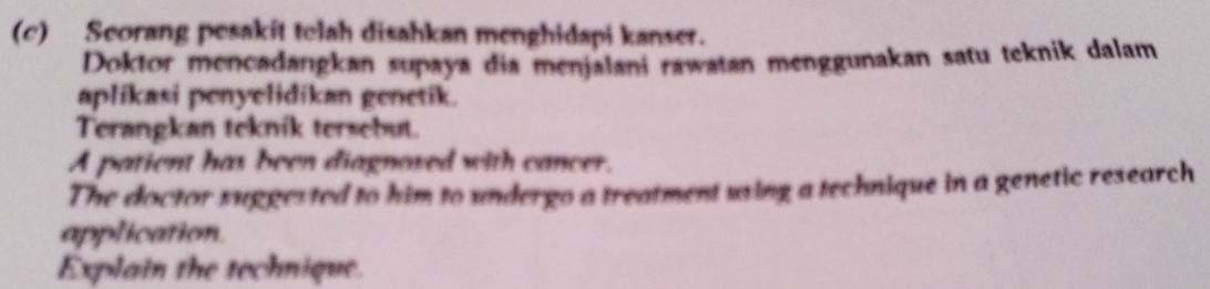 Seorang pesakit telah disabkan menghidapi kanser. 
Doktor mencadangkan supaya dia menjalani rawatan menggunakan satu teknik dalam 
aplíkasi penyelidikan genetik. 
Terangkan teknik tersebut. 
A patient has been diagnoxed with cancer. 
The doctor suggested to him to undergo a treatment using a technique in a genetic research 
application. 
Explain the technique.