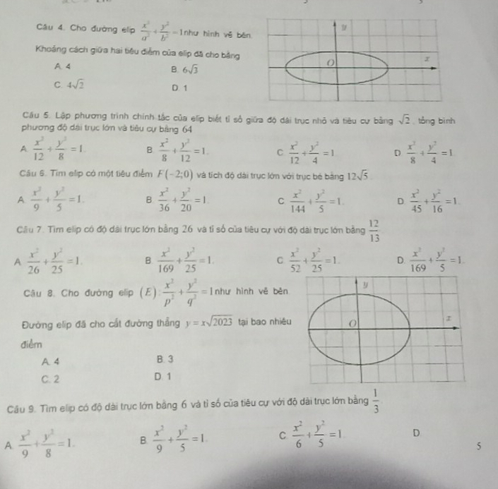 Cho đường elip  x^2/a^2 + y^2/b^2 =1 như hình vē běn
Khoảng cách giữa hai tiêu điểm của elip đã cho bảng
A4
B 6sqrt(3)
C. 4sqrt(2)
D 1
Cầu 5. Lập phương trình chính tắc của elip biết tỉ số giữa độ dài trục nhỏ và tiêu cư bằng sqrt(2) tòng bình
phương độ dài trục lớn và tiêu cự bảng 64
A.  x^2/12 + y^3/8 =1 B  x^2/8 + y^2/12 =1. C  x^2/12 + y^2/4 =1 D  x^2/8 + y^2/4 =1
Câu 6. Tim elip có một tiêu điểm F(-2;0) và tích độ dài trục lớn với trục bé bằng 12sqrt(5)
A  x^2/9 + y^2/5 =1. B  x^2/36 + y^2/20 =1 C  x^2/144 + y^2/5 =1. D.  x^2/45 + y^2/16 =1
Cliu 7. Tìm elip có độ dài trục lớn bằng 26 và tỉ số của tiêu cự với độ dài trục lớn bằng  12/13 
A  x^2/26 + y^2/25 =1. B.  x^2/169 + y^2/25 =1. C  x^2/52 + y^2/25 =1. D.  x^2/169 + y^2/5 =1.
Câu 8. Cho đường elip (E)  x^2/p^2 + y^2/q^2 =1 như hình vě běn
Đường elip đã cho cất đường thẳng y=xsqrt(2023) tại bao nhiêu
điểm
A 4 B. 3
C. 2 D. 1
Câu 9. Tìm elip có độ dài trục lớn bằng 6 và tỉ số của tiêu cự với độ dài trục lớn bằng  1/3 
A  x^2/9 + y^2/8 =1. B.  x^2/9 + y^2/5 =1. C  x^2/6 + y^2/5 =1 D
5