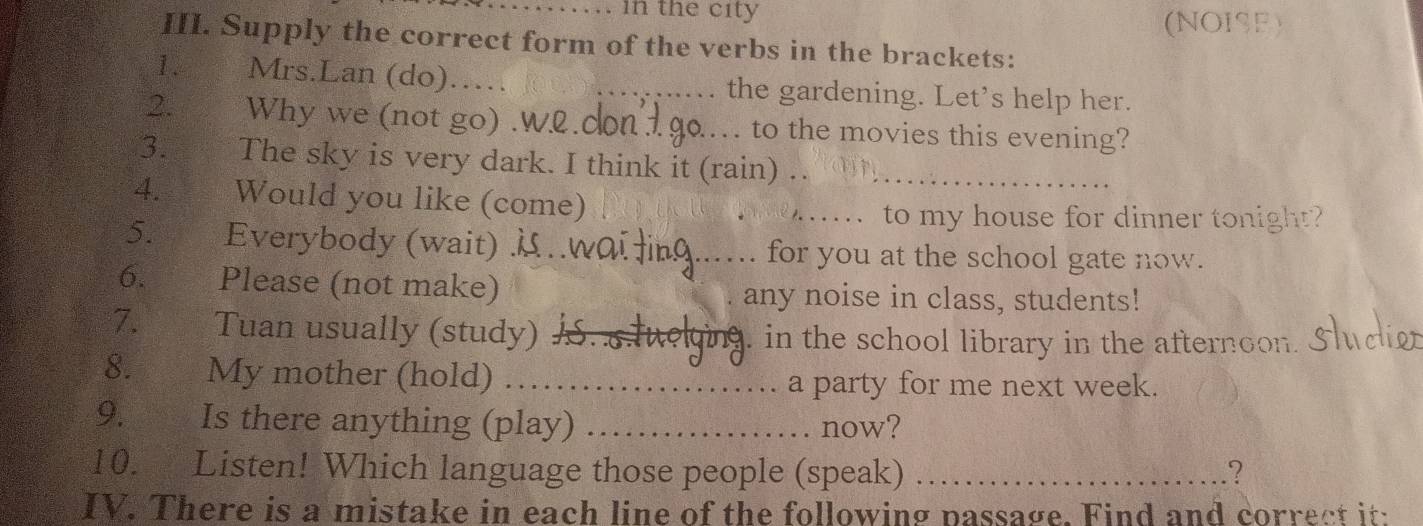 in the city 
(NOISE) 
III. Supply the correct form of the verbs in the brackets: 
1. Mrs.Lan (do) __the gardening. Let’s help her. 
2. Why we (not go) .Wl.0_ . to the movies this evening? 
3. The sky is very dark. I think it (rain)_ 
4. Would you like (come)_ 
_to my house for dinner tonight? 
5. Everybody (wait) μ _for you at the school gate now. 
6. Please (not make) 
any noise in class, students! 
7. Tuan usually (study) a ging, in the school library in the afternoon. Slu 
8. My mother (hold)_ 
a party for me next week. 
9. _ Is there anything (play) _now? 
10. Listen! Which language those people (speak) _? 
IV. There is a mistake in each line of the following passage. Find and correct it: