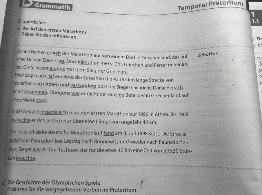 Grammatik 
Tempora: Präteritum 
1 
5) Sportliches 
1.1 
) Wer lief den ersten Marathon? 
Geben Sie den Infnitiv an. 
) De 
 Er 
Seinen Namen erhielt der Marathonlauf von einem Dorf in Griechenland, das auf echälten De 
_/ 
einer kleinen Ebene lag. Dort kämpften 490 v. Chr. Griechen und Perser miteinan-_ 
der. Die Schlacht endete mit dem Sieg der Griechen. 
_ 
M 
Einer Sage nach lief ein Bote der Griechen die 42,195 km lange Strecke von_ 
P 
Marathon nach Athen und verkündete dort die Siegesnachricht. Danach brach_ 
_/ 
er tot zusammen. Übrigens war er nicht der einzige Bote, der in Griechenland auf_ 
_ 
diese Weise starb. 
In der Neuzeit organisierte man den ersten Marathonlauf 1896 in Athen. Bis 1908_ 
erstreckte er sich jedoch nur über eine Länge von ungefähr 40 km. 
_ 
Der erste offizielle deutsche Marathonlauf fand am 3. Juli 1898 statt. Die Strecke_ 
verlief von Paunsdorf bei Leipzig nach Bennewitz und wieder nach Paunsdorf zu-_ 
rück. Sieger war Arthur Techtow, der für die etwa 40 km eine Zeit von 3:15:50 Stun- 
_ 
_ 
den brauchte. 
_ 
b Die Geschichte der Olympischen Spiele 7 
Ergänzen Sie die vorgegebenen Verben im Präteritum.