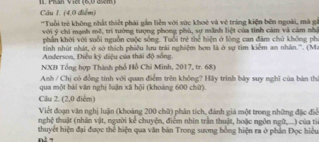 IL Phân Viết (6, 0 điểm) 
Câu 1. (4, 0 điểm) 
''Tuổi trẻ không nhất thiết phải gắn liền với sức khoẻ và vẻ tráng kiện bên ngoài, mà gả 
với ý chí mạnh mẽ, trì tưởng tượng phong phủ, sự mãnh liệt của tình cảm và cảm nhậ 
phần khởi với suối nguồn cuộc sống. Tuổi trẻ thể hiện ở lòng can đâm chứ không pha 
tính nhút nhát, ở sở thích phiêu lưu trải nghiệm hơn là ở sự tìm kiểm an nhân.'. (Ma 
Anderson, Điều kỳ diệu của thái độ sống. 
NXB Tổng hợp Thành phố Hồ Chi Minh, 2017, tr. 68) 
Anh / Chị có đồng tỉnh với quan điểm trên không? Hãy trình bày suy nghĩ của bàn thả 
qua một bài văn nghị luận xã hội (khoảng 600 chữ). 
Câu 2. (2,0 điểm) 
Viết đoạn văn nghị luận (khoảng 200 chữ) phân tích, đánh giá một trong những đặc điể 
nghệ thuật (nhân vật, người kể chuyện, điểm nhìn trần thuật, hoặc ngôn ngữ,...) của tiế 
thuyết hiện đại được thể hiện qua văn bản Trong sương hồng hiện ra ở phần Đọc hiểu 
Đà 7