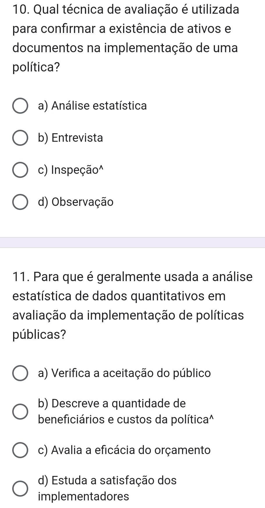 Qual técnica de avaliação é utilizada
para confirmar a existência de ativos e
documentos na implementação de uma
política?
a) Análise estatística
b) Entrevista
c) Inspeção^
d) Observação
11. Para que é geralmente usada a análise
estatística de dados quantitativos em
avaliação da implementação de políticas
públicas?
a) Verifica a aceitação do público
b) Descreve a quantidade de
beneficiários e custos da política^
c) Avalia a eficácia do orçamento
d) Estuda a satisfação dos
implementadores