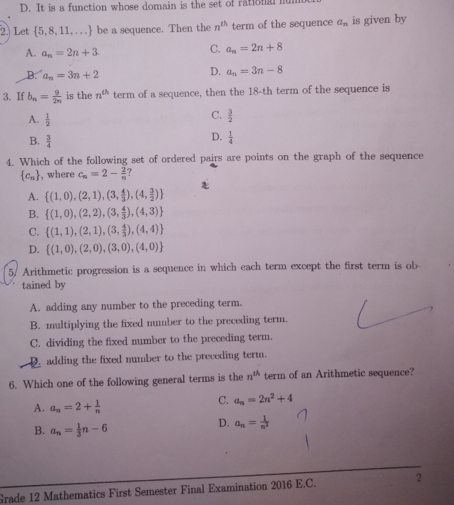 D. It is a function whose domain is the set of rational hu
2. Let  5,8,11,... be a sequence. Then the n^(th) term of the sequence a_n is given by
A. a_n=2n+3
C. a_n=2n+8
B. a_n=3n+2
D. a_n=3n-8
3. If b_n= 9/2n  is the n^(th) term of a sequence, then the 18-th term of the sequence is
A.  1/2 
C.  3/2 
B.  3/4 
D.  1/4 
4. Which of the following set of ordered pairs are points on the graph of the sequence
 c_n , where c_n=2- 2/n  7
A.  (1,0),(2,1),(3, 4/3 ),(4, 3/2 )
B.  (1,0),(2,2),(3, 4/3 ),(4,3)
C.  (1,1),(2,1),(3, 4/3 ),(4,4)
D.  (1,0),(2,0),(3,0),(4,0)
5. Arithmetic progression is a sequence in which each term except the first term is ob
tained by
A. adding any number to the preceding term.
B. multiplying the fixed number to the preceding term.
C. dividing the fixed number to the preceding term.
2. adding the fixed number to the preceding term.
6. Which one of the following general terms is the n^(th) term of an Arithmetic sequence?
A. a_n=2+ 1/n 
C. a_n=2n^2+4
B. a_n= 1/3 n-6
D. a_n= 1/n^2 
Grade 12 Mathematics First Semester Final Examination 2016 E.C. 2