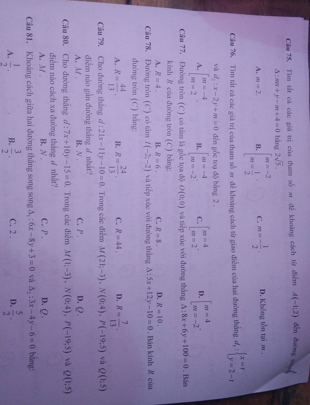 Tìm tất cả các giá trị của tham số m để khoảng cách từ điểm A(-1;2) đến đường thắng
Δ : mx+y-m+4=0 bằng 2sqrt(5).
C. m=- 1/2 .
A. m=2. B. beginarrayl m=-2 m= 1/2 endarray. · D. Không tồn tại m .
Câu 76. Tìm tất cả các giá trị của tham số m đề khoảng cách từ giao điểm của hai đường thắng d_1:beginarrayl x=t y=2-tendarray.
và d_2:x-2y+m=0 đến gốc toạ độ bằng 2 .
A. [beginarrayr m=-4 m=2endarray · beginarrayl m=-4 m=-2endarray. . beginarrayl m=4 m=2endarray. . beginarrayl m=4 m=-2endarray. .
B.
C.
D.
Câu 77. Đường tròn (C) có tâm là gốc tọa độ O(0;0) và tiếp xúc với đường thắng △ :8x+6y+100=0. Bán
kính R của đường tròn (C) bằng:
A. R=4. B. R=6. C. R=8. D. R=10.
Câu 78. Đường tròn (C) có tâm I(-2;-2) và tiếp xúc với đường thắng △ :5x+12y-10=0. Bán kính R của
đường tròn (C) bằng:
A. R= 44/13 . R= 24/13 . R= 7/13 .
B.
C. R=44. D.
Câu 79. Cho đường thắng d:21x-11y-10=0. Trong các điểm M(21;-3),N(0;4),P(-19;5) và Q(1;5)
điểm nào gần đường thắng đ nhất?
A. M . B. N . C. P . D. Ω.
Câu 80. Cho đường thắng d:7x+10y-15=0. Trong các điểm M(1;-3),N(0;4),P(-19;5) và Q(1;5)
điểm nào cách xa đường thắng ơ nhất?
A. M . B. N . C. P . D. Q.
Câu 81. Khoảng cách giữa hai đường thắng song song △ _1:6x-8y+3=0 và △ _2:3x-4y-6=0 bằng:
A.  1/2 . B.  3/2 . C. 2 . D.  5/2 .