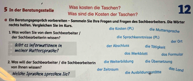 Was kosten die Taschen? 
5 In der Beratungsstelle Was sind die Kosten der Taschen? 
12 
a Ein Beratungsgespräch vorbereiten - Sammeln Sie Ihre Fragen und Fragen des Sachbearbeiters. Die Wörter 
rechts helfen. Vergleichen Sie im Kurs. 
die Kosten (Pl.) die Muttersprache 
1. Was wollen Sie von dem Sachbearbeiter / 
der Sachbearbeiterin wissen? die Sprachkenntnisse (Pl.) der Ort 
Gibt es Informationen in der Abschluss die Tätigkeit 
meiner Muttersprache? 
das Merkblatt das Formular 
2. Was will der Sachbearbeiter / die Sachbearbeiterin die Weiterbildung die Übersetzung 
von Ihnen wissen? der Zeitraum 
das Land 
Welche Sprachen sprechen Sie? die Ausbildungsstätte