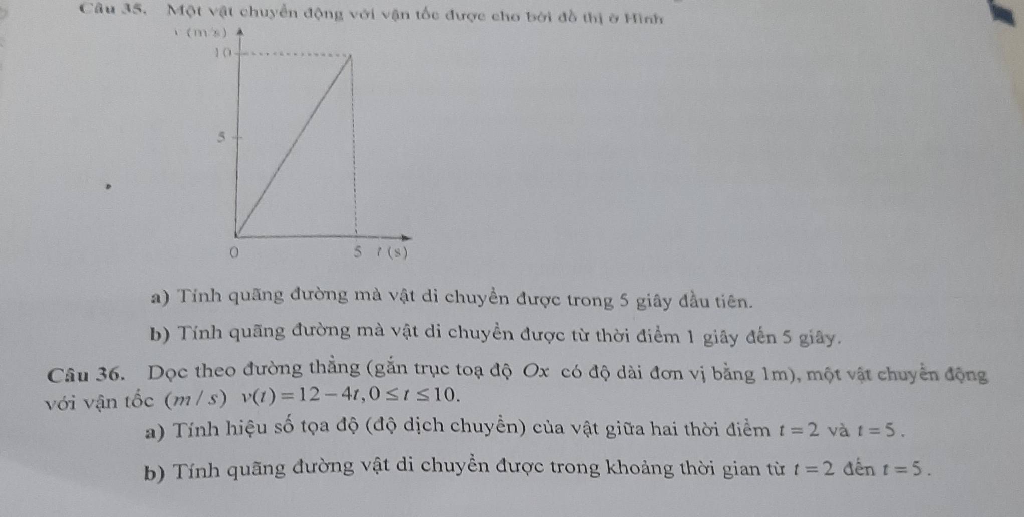 Một vật chuyển động với vận tốc được cho bởi đồ thị ở Hình
C (m
a) Tính quãng đường mà vật di chuyền được trong 5 giây đầu tiên.
b) Tính quãng đường mà vật di chuyền được từ thời điểm 1 giây đến 5 giây.
Câu 36. Dọc theo đường thẳng (gắn trục toạ độ Ox có độ dài đơn vị bằng 1m), một vật chuyển động
với vận tốc (m / s) v(t)=12-4t,0≤ t≤ 10.
a) Tính hiệu số tọa độ (độ dịch chuyền) của vật giữa hai thời điểm t=2 và t=5.
b) Tính quãng đường vật di chuyền được trong khoảng thời gian từ t=2 đến t=5.