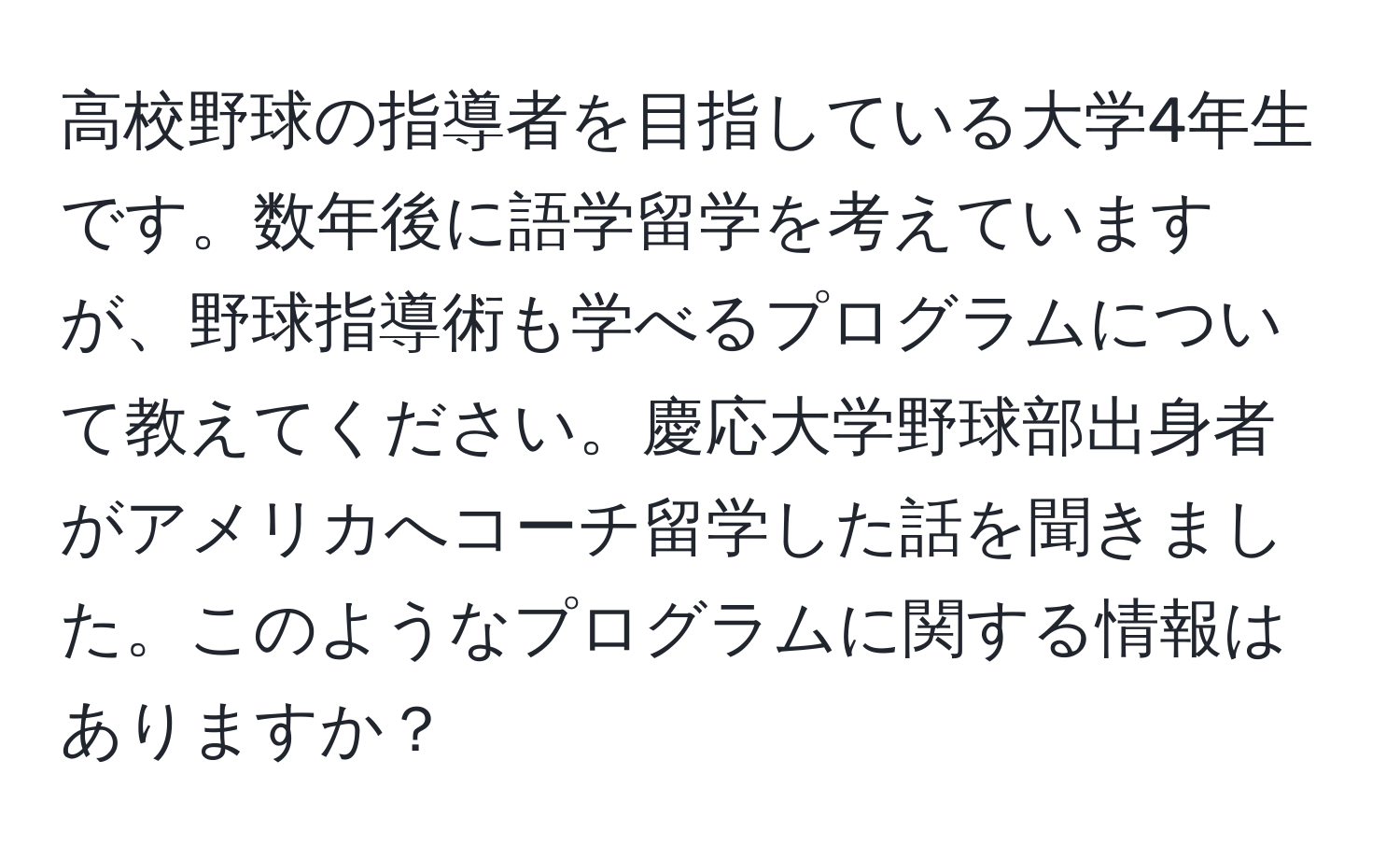 高校野球の指導者を目指している大学4年生です。数年後に語学留学を考えていますが、野球指導術も学べるプログラムについて教えてください。慶応大学野球部出身者がアメリカへコーチ留学した話を聞きました。このようなプログラムに関する情報はありますか？