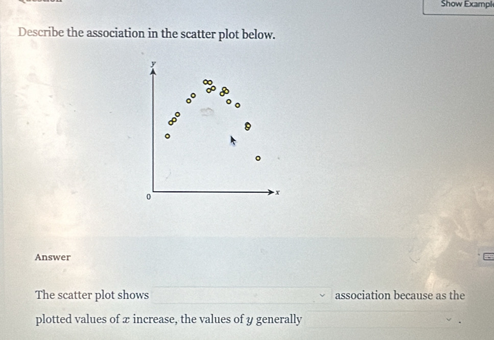 Show Exampl 
Describe the association in the scatter plot below.
y
。 
o
x
Answer 
The scatter plot shows association because as the 
plotted values of x increase, the values of y generally