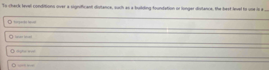 To check level conditions over a significant distance, such as a building foundation or longer distance, the best level to use is a
torpedo level
laser level
digital level
spirit level
