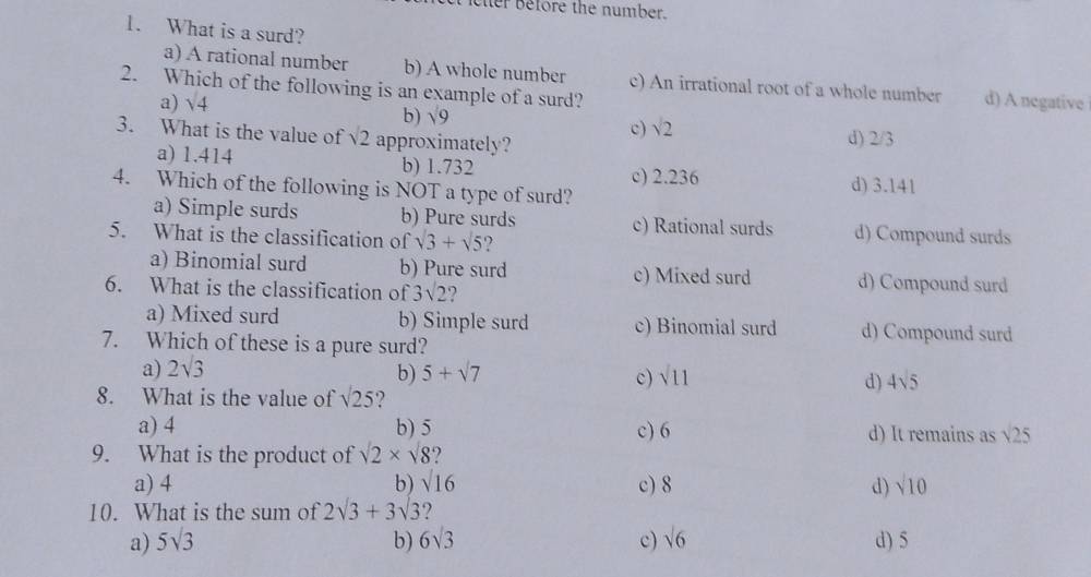 eher Before the number.
1. What is a surd?
a) A rational number b) A whole number c) An irrational root of a whole number
2. Which of the following is an example of a surd?
a) sqrt(4) d) A negative
b) sqrt(9)
c) sqrt(2)
3. What is the value of sqrt(2) approximately?
d) 2/3
a) 1.414 b) 1.732 d) 3.141
c) 2.236
4. Which of the following is NOT a type of surd?
a) Simple surds b) Pure surds c) Rational surds d) Compound surds
5. What is the classification of sqrt(3)+sqrt(5)
a) Binomial surd b) Pure surd c) Mixed surd d) Compound surd
6. What is the classification of 3sqrt(2)
a) Mixed surd b) Simple surd c) Binomial surd d) Compound surd
7. Which of these is a pure surd?
a) 2sqrt(3)
b) 5+sqrt(7) sqrt(11)
c)
d) 4sqrt(5)
8. What is the value of sqrt(25)
a) 4 b) 5 c) 6 d) It remains as sqrt(25)
9. What is the product of sqrt(2)* sqrt(8) 
a) 4 b) sqrt(16) c) 8 d) sqrt(10)
10. What is the sum of 2sqrt(3)+3sqrt(3) ?
a) 5sqrt(3) b) 6sqrt(3) c) sqrt(6) d) 5