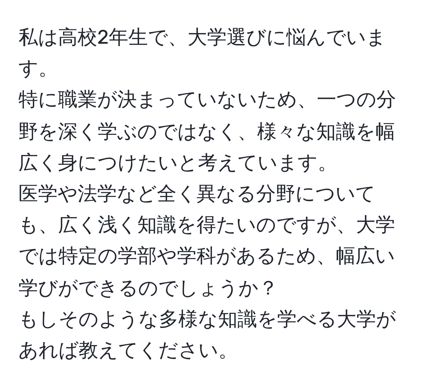 私は高校2年生で、大学選びに悩んでいます。   
特に職業が決まっていないため、一つの分野を深く学ぶのではなく、様々な知識を幅広く身につけたいと考えています。  
医学や法学など全く異なる分野についても、広く浅く知識を得たいのですが、大学では特定の学部や学科があるため、幅広い学びができるのでしょうか？  
もしそのような多様な知識を学べる大学があれば教えてください。