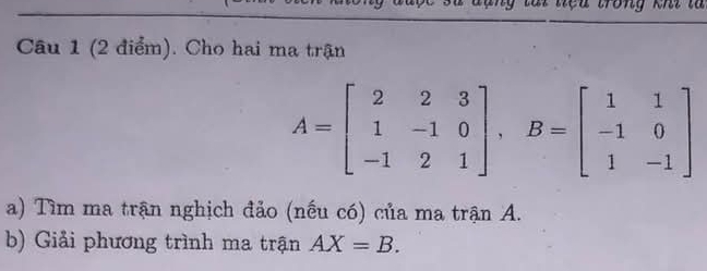 à i tệ u trong khi là 
Câu 1 (2 điểm). Cho hai ma trận
A=beginbmatrix 2&2&3 1&-1&0 -1&2&1endbmatrix , B=beginbmatrix 1&1 -1&0 1&-1endbmatrix
a) Tìm ma trận nghịch đảo (nếu có) của ma trận A. 
b) Giải phương trình ma trận AX=B.