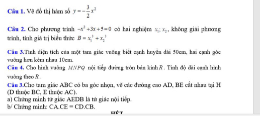 Vẽ đồ thị hàm số y=- 3/2 x^2
Cầu 2. Cho phương trinh -x^2+3x+5=0 có hai nghiệm x_1; x_2 , không giải phương 
trình, tính giá trị biểu thức B=x_1^3+x_2^3
Câu 3.Tính diện tích của một tam giác vuông biểt cạnh huyển dài 50cm, hai cạnh góc 
vuông hơn kém nhau 10cm. 
Câu 4. Cho hình vuông MNPQ nội tiếp đường tròn bán kính R. Tính độ dài cạnh hình 
vuông theo R. 
Cầu 3.Cho tam giác ABC có ba góc nhọn, vẽ các đường cao AD, BE cắt nhau tại H 
(D thuộc BC, E thuộc AC). 
a) Chứng minh tứ giác AEDB là tứ giác nội tiếp. 
b/ Chứng minh: CA.CE=CD.CB. 
hé t