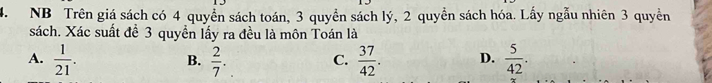 NB Trên giá sách có 4 quyền sách toán, 3 quyền sách lý, 2 quyền sách hóa. Lấy ngẫu nhiên 3 quyền
sách. Xác suất để 3 quyền lấy ra đều là môn Toán là
A.  1/21 .  2/7 .  37/42 .  5/42 . 
B.
C.
D.