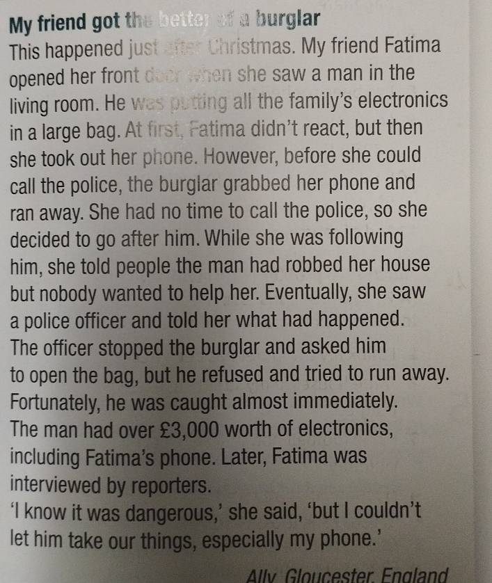 My friend got the better of a burglar 
This happened just after Christmas. My friend Fatima 
opened her front door when she saw a man in the 
living room. He was putting all the family's electronics 
in a large bag. At first, Fatima didn't react, but then 
she took out her phone. However, before she could 
call the police, the burglar grabbed her phone and 
ran away. She had no time to call the police, so she 
decided to go after him. While she was following 
him, she told people the man had robbed her house 
but nobody wanted to help her. Eventually, she saw 
a police officer and told her what had happened. 
The officer stopped the burglar and asked him 
to open the bag, but he refused and tried to run away. 
Fortunately, he was caught almost immediately. 
The man had over £3,000 worth of electronics, 
including Fatima’s phone. Later, Fatima was 
interviewed by reporters. 
‘I know it was dangerous,’ she said, ‘but I couldn’t 
let him take our things, especially my phone.’ 
Allv Gloucester England