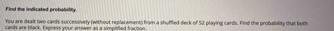 Find the indicated probability. 
You are dealt two cards successively (without replacement) from a shuffled deck of 52 playing cards. Find the probability that both 
cards are black. Express your answer as a simplified fraction.