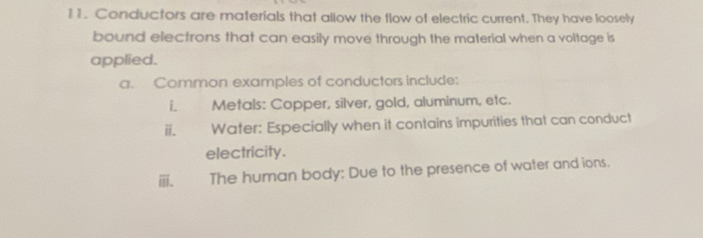 Conductors are materials that allow the flow of electric current. They have loosely 
bound electrons that can easily move through the material when a voltage is 
applied. 
a. Common examples of conductors include: 
i. Metals: Copper, silver, gold, aluminum, etc. 
ii. Water: Especially when it contains impurities that can conduct 
electricity. 
ⅲ. The human body: Due to the presence of water and ions.