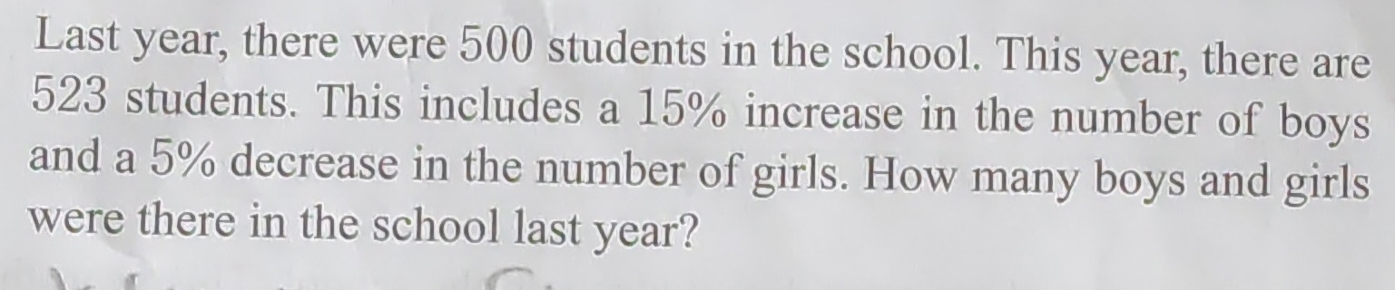 Last year, there were 500 students in the school. This year, there are
523 students. This includes a 15% increase in the number of boys 
and a 5% decrease in the number of girls. How many boys and girls 
were there in the school last year?