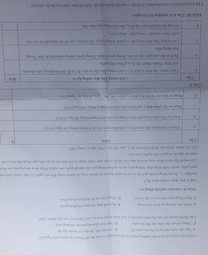 Câu 9.Nội dung nào dưới đây không phản ảnh đúng nhiệm vụ của hải đội Hoàng Sa dưới triều Nguyễn?
A. Tập trận, biểu dương lực lượng quân đội B. Vẽ hình thể, đo đạc, vẽ thành bàn đồ.
C. Thống kê các đảo, bão cát, bãi đá ngầm, D. Xác định phương hướng, khoảng cách
Câu 10.Nội dung nào sau đây phân ảnh đủng tình hình ngoại thương của Việt Nam vào đầu thế ki XIX?
A. Thuể nhẹ, đường xã được mở mang. B. Hạn chế giao thương với phương tây
C. Hoạt động ngoại thương trì trệ, sa sút. D. Hàng loạt các đô thị được hưng khỏi
Phần II. Câu trắc nghiệm đúng sai
Câu 1. Đọc đoạn tư liệu dưới đây?
Từ liệu: '...Trong thể giới bầy giở chi có cách mệnh Nga là đã thành công và thành công đến nơi, nghĩa là dân chúng được cả
hạnh phúc, tự do, bình đẳng thật, không phải tự do và bình đẳng giả dổi như đế quốc chủ nghĩa Pháp khoe khoang bên An Nam
Cách mệnh Nga đuổi được vua, tư bản, địa chủ rồi lại ra sức cho công nông và các dân tộc bị áp bức, các thuộc địa làm cách
mệnh để đạp đổ để quốc chủ nghĩa và tư bản... ''
(Hổ Chỉ Minh, Toàn tập, NXB Chính trị Quốc gia, Hà Nội, 1996, tập 2, trang 280).
Câu 2:
Phần III. Câu trắc nghiệm trã lời ngắn
Câu 1.Sự phát triển của khoa học, kĩ thuật trong các thế ki XVIII- XIX đã đưa nhân loại bước vào thời