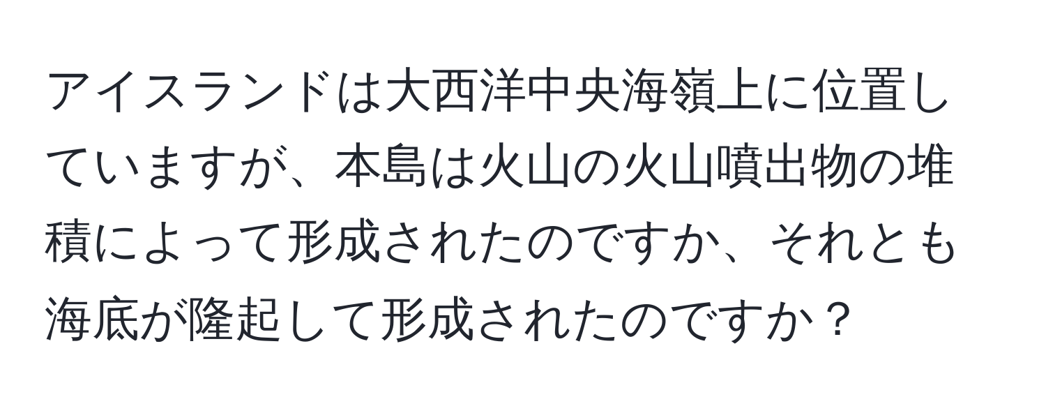 アイスランドは大西洋中央海嶺上に位置していますが、本島は火山の火山噴出物の堆積によって形成されたのですか、それとも海底が隆起して形成されたのですか？