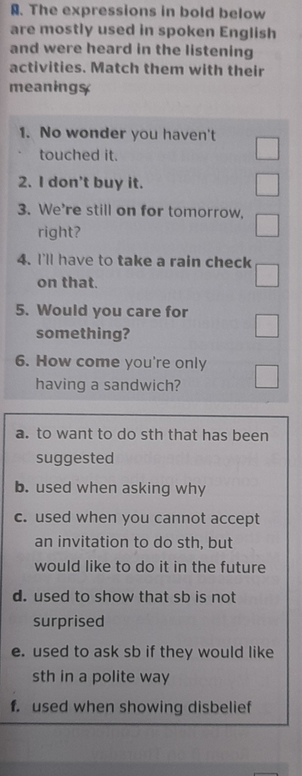 The expressions in bold below
are mostly used in spoken English
and were heard in the listening
activities. Match them with their
meaning$
1. No wonder you haven't
touched it.
2. I don't buy it.
3. We're still on for tomorrow,
right?
4. I'll have to take a rain check
on that.
5. Would you care for
something?
6. How come you're only
having a sandwich?
a. to want to do sth that has been
suggested
b. used when asking why
c. used when you cannot accept
an invitation to do sth, but
would like to do it in the future
d. used to show that sb is not
surprised
e. used to ask sb if they would like
sth in a polite way
f. used when showing disbelief