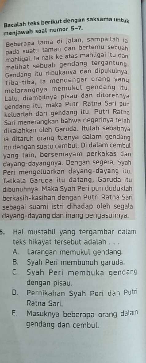 Bacalah teks berikut dengan saksama untuk
menjawab soal nomor 5 -7.
Beberapa lama di jalan, sampailah ia
pada suatu taman dan bertemu sebuah
mahligai. Ia naik ke atas mahligai itu dan
melihat sebuah gendang tergantung.
Gendang itu dibukanya dan dipukulnya
Tiba-tiba, ia mendengar orang yang
melarangnya memukul gendang itu.
Lalu, diambilnya pisau dan ditorehnya
gendang itu, maka Putri Ratna Sari pun
keluarlah dari gendang itu. Putri Ratna
Sari menerangkan bahwa negerinya telah
dikalahkan oleh Garuda. Itulah sebabnya
ia ditaruh orang tuanya dalam gendang
itu dengan suatu cembul. Di dalam cembul
yang lain, bersemayam perkakas dan
dayang-dayangnya. Dengan segera, Syah
Peri mengeluarkan dayang-dayang itu.
Tatkala Garuda itu datang, Garuda itu
dibunuhnya. Maka Syah Peri pun duduklah
berkasih-kasihan dengan Putri Ratna Sari
sebagai suami istri dihadap oleh segala
dayang-dayang dan inang pengasuhnya.
5. Hal mustahil yang tergambar dalam
teks hikayat tersebut adalah . . .
A. Larangan memukul gendang.
B. Syah Peri membunuh garuda.
C. Syah Peri membuka gendang
dengan pisau.
D. Pernikahan Syah Peri dan Putri
Ratna Sari.
E. Masuknya beberapa orang dalam
gendang dan cembul.