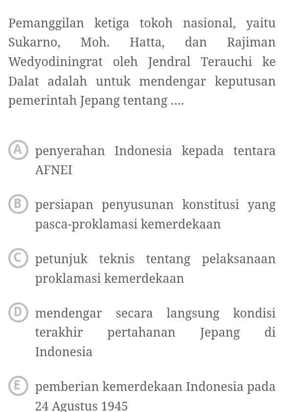 Pemanggilan ketiga tokoh nasional, yaitu
Sukarno, Moh. Hatta, dan Rajiman
Wedyodiningrat oleh Jendral Terauchi ke
Dalat adalah untuk mendengar keputusan
pemerintah Jepang tentang ....
A penyerahan Indonesia kepada tentara
AFNEI
B persiapan penyusunan konstitusi yang
pasca-proklamasi kemerdekaan
C petunjuk teknis tentang pelaksanaan
proklamasi kemerdekaan
D mendengar secara langsung kondisi
terakhir pertahanan Jepang di
Indonesia
E pemberian kemerdekaan Indonesia pada
24 Agustus 1945